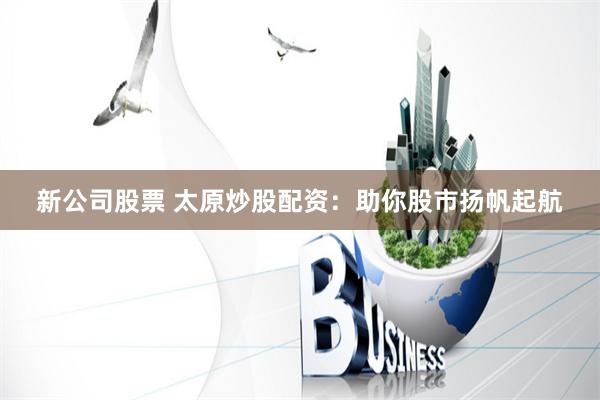 新公司股票 太原炒股配资：助你股市扬帆起航