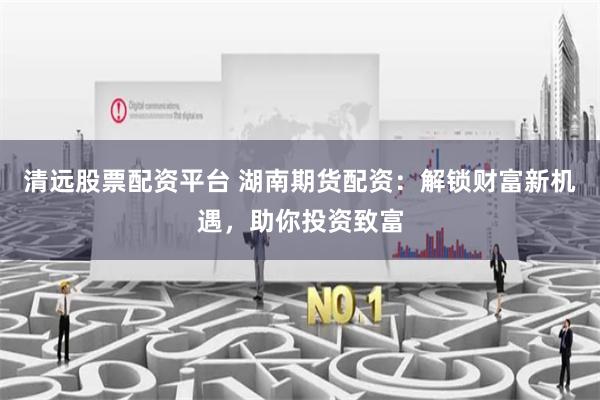 清远股票配资平台 湖南期货配资：解锁财富新机遇，助你投资致富