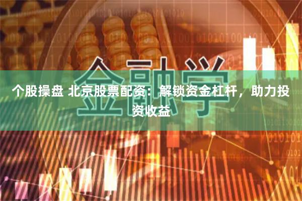个股操盘 北京股票配资：解锁资金杠杆，助力投资收益