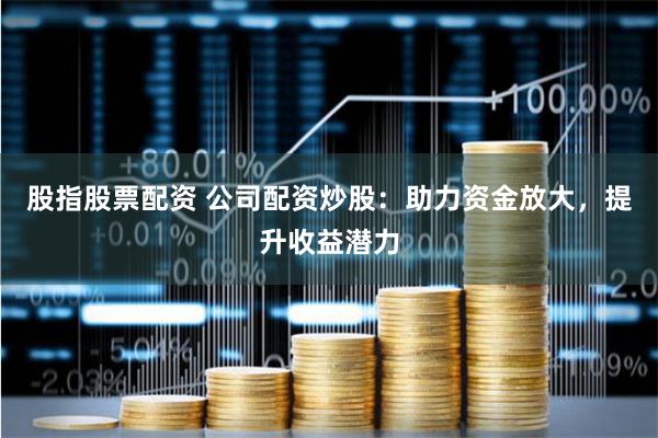 股指股票配资 公司配资炒股：助力资金放大，提升收益潜力